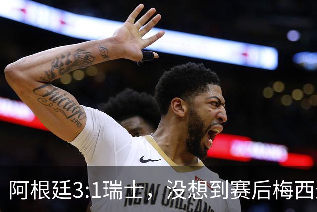 阿根廷3:1瑞士，没想到赛后梅西这样说，赢球不是多打一人是实力